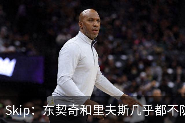 Skip：东契奇和里夫斯几乎都不防守 里夫斯真是尽力了&但总被点名